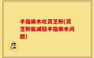 手指麻木吃灵芝粉(灵芝粉能减轻手指麻木问题)