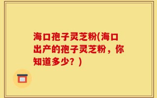 海口孢子灵芝粉(海口出产的孢子灵芝粉，你知道多少？)