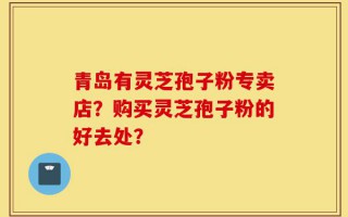 青岛有灵芝孢子粉专卖店？购买灵芝孢子粉的好去处？
