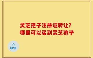 灵芝孢子注册证转让？哪里可以买到灵芝孢子