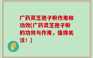 广药灵芝孢子粉作用和功效(广药灵芝孢子粉的功效与作用，值得关注！)