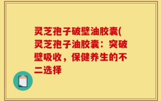 灵芝孢子破壁油胶囊(灵芝孢子油胶囊：突破壁吸收，保健养生的不二选择