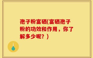 孢子粉富硒(富硒孢子粉的功效和作用，你了解多少呢？)