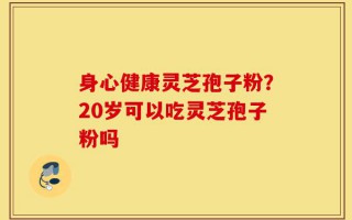 身心健康灵芝孢子粉？20岁可以吃灵芝孢子粉吗