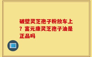 破壁灵芝孢子粉放车上？富元康灵芝孢子油是正品吗