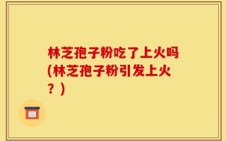 林芝孢子粉吃了上火吗(林芝孢子粉引发上火？)