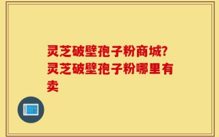 灵芝破壁孢子粉商城？灵芝破壁孢子粉哪里有卖