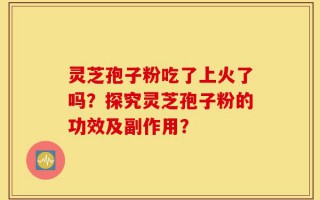 灵芝孢子粉吃了上火了吗？探究灵芝孢子粉的功效及副作用？