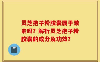 灵芝孢子粉胶囊属于激素吗？解析灵芝孢子粉胶囊的成分及功效？