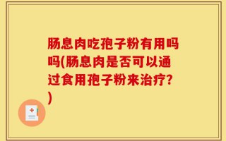 肠息肉吃孢子粉有用吗吗(肠息肉是否可以通过食用孢子粉来治疗？)