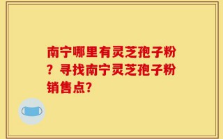 南宁哪里有灵芝孢子粉？寻找南宁灵芝孢子粉销售点？