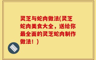 灵芝与蛇肉做法(灵芝蛇肉美食大全，送给你最全面的灵芝蛇肉制作做法！)