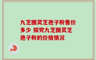九芝图灵芝孢子粉售价多少 探究九芝图灵芝孢子粉的价格情况