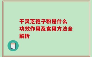 干灵芝孢子粉是什么 功效作用及食用方法全解析