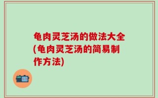 龟肉灵芝汤的做法大全(龟肉灵芝汤的简易制作方法)