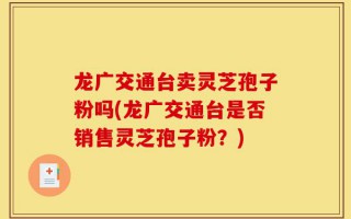 龙广交通台卖灵芝孢子粉吗(龙广交通台是否销售灵芝孢子粉？)