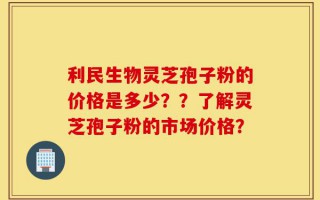 利民生物灵芝孢子粉的价格是多少？？了解灵芝孢子粉的市场价格？