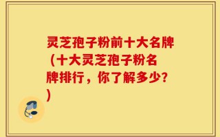 灵芝孢子粉前十大名牌 (十大灵芝孢子粉名牌排行，你了解多少？)