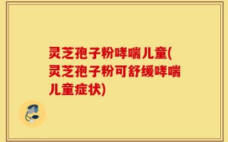 灵芝孢子粉哮喘儿童(灵芝孢子粉可舒缓哮喘儿童症状)
