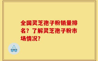 全国灵芝孢子粉销量排名？了解灵芝孢子粉市场情况？