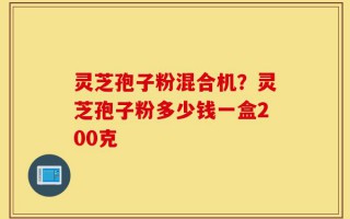 灵芝孢子粉混合机？灵芝孢子粉多少钱一盒200克