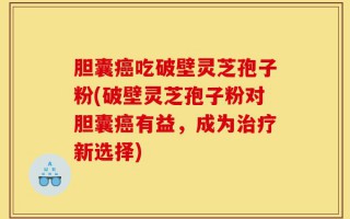 胆囊癌吃破壁灵芝孢子粉(破壁灵芝孢子粉对胆囊癌有益，成为治疗新选择)