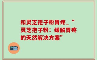 和灵芝孢子粉胃疼_“灵芝孢子粉：缓解胃疼的天然解决方案”