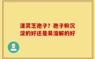 漾灵芝孢子？孢子粉沉淀的好还是易溶解的好