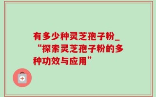 有多少种灵芝孢子粉_“探索灵芝孢子粉的多种功效与应用”