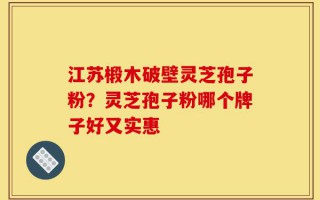 江苏椴木破壁灵芝孢子粉？灵芝孢子粉哪个牌子好又实惠