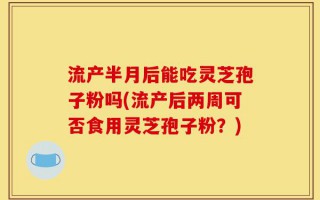 流产半月后能吃灵芝孢子粉吗(流产后两周可否食用灵芝孢子粉？)