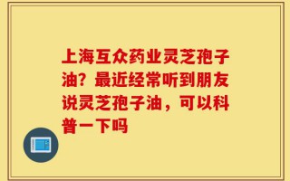上海互众药业灵芝孢子油？最近经常听到朋友说灵芝孢子油，可以科普一下吗