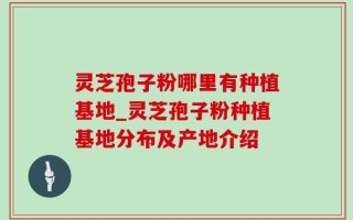 灵芝孢子粉哪里有种植基地_灵芝孢子粉种植基地分布及产地介绍