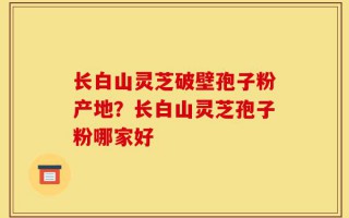 长白山灵芝破壁孢子粉产地？长白山灵芝孢子粉哪家好