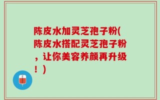 陈皮水加灵芝孢子粉(陈皮水搭配灵芝孢子粉，让你美容养颜再升级！)