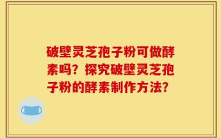 破壁灵芝孢子粉可做酵素吗？探究破壁灵芝孢子粉的酵素制作方法？