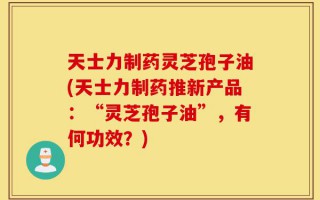天士力制药灵芝孢子油(天士力制药推新产品：“灵芝孢子油”，有何功效？)
