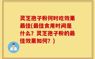 灵芝孢子粉何时吃效果最佳(最佳食用时间是什么？灵芝孢子粉的最佳效果如何？)