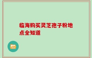 临海购买灵芝孢子粉地点全知道