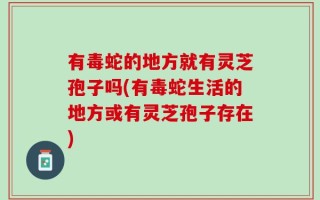 有毒蛇的地方就有灵芝孢子吗(有毒蛇生活的地方或有灵芝孢子存在)