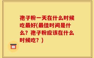 孢子粉一天在什么时候吃最好(最佳时间是什么？孢子粉应该在什么时候吃？)