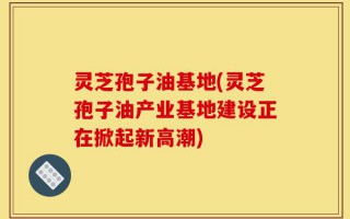 灵芝孢子油基地(灵芝孢子油产业基地建设正在掀起新高潮)