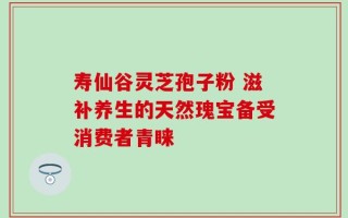 寿仙谷灵芝孢子粉 滋补养生的天然瑰宝备受消费者青睐