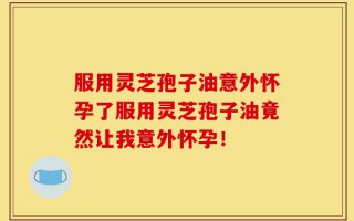 服用灵芝孢子油意外怀孕了服用灵芝孢子油竟然让我意外怀孕！
