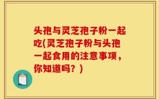 头孢与灵芝孢子粉一起吃(灵芝孢子粉与头孢一起食用的注意事项，你知道吗？)