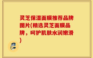 灵芝保湿面膜推荐品牌图片(精选灵芝面膜品牌，呵护肌肤水润嫩滑)