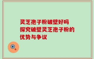 灵芝孢子粉破壁好吗 探究破壁灵芝孢子粉的优势与争议