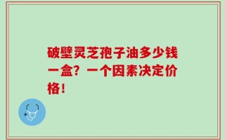 破壁灵芝孢子油多少钱一盒？一个因素决定价格！