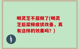 喝灵芝不尿频了(喝灵芝后尿频症状改善，真有这样的效果吗？)