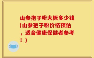 山参孢子粉大概多少钱(山参孢子粉价格预估，适合健康保健者参考！)